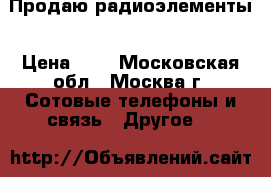 Продаю радиоэлементы › Цена ­ 1 - Московская обл., Москва г. Сотовые телефоны и связь » Другое   